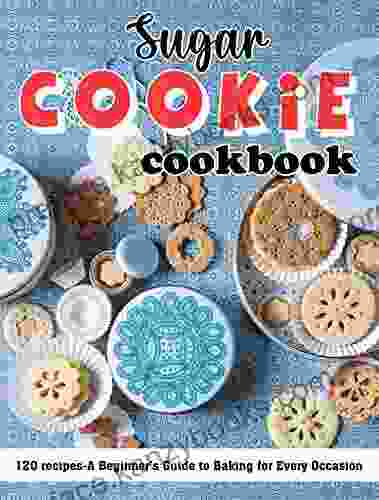 Sugar Cookie Cookbook: 120 Recipes A Beginner S Guide To Baking For Every Occasion