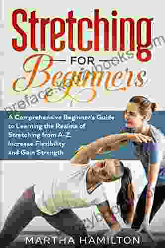 Stretching For Beginners: A Comprehensive Beginner S Guide To Learning The Realms Of Stretching From A Z Increase Flexibility And Gain Strength