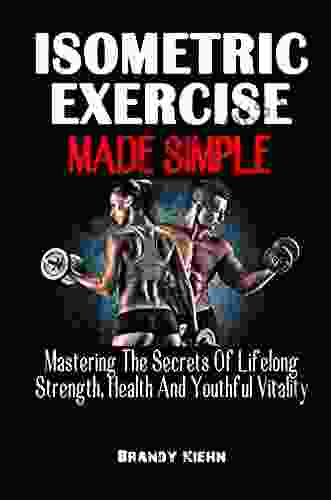 ISOMETRIC EXERCISE MADE SIMPLE: Mastering The Secrets Of Lifelong Strength Health And Youthful Vitality The Complete Guide On Isometric Exercise To Build Your Muscles