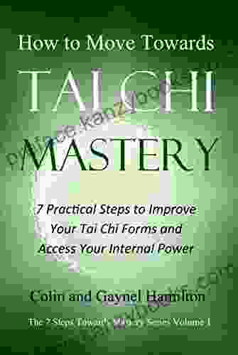 How To Move Towards Tai Chi Mastery: 7 Practical Steps To Improve Your Tai Chi Forms And Access Your Internal Power (The 7 Steps Towards Mastery 1)