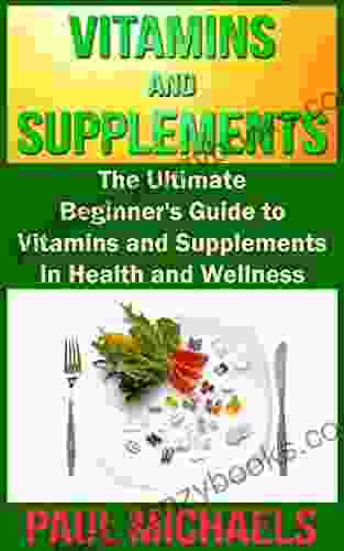 Vitamins And Supplements: The Ultimate Beginner S Guide To Vitamins And Supplements In Health And Wellness (Vitamins And Supplements For Living Healthy 1)