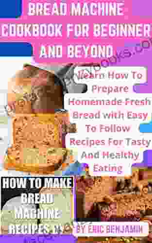 BREAD MACHINE COOKBOOK : Learn How To Prepare Homemade Fresh Bread With Easy To Follow Recipes For Tasty And Healthy Eating