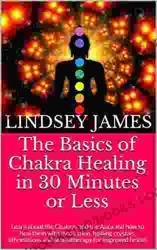 The Basics Of Chakra Healing In 30 Minutes Or Less: Learn About The Chakras And The Aura And How To Heal Them With Meditation Healing Crystals Affirmations And Aromatherapy For Improved Health